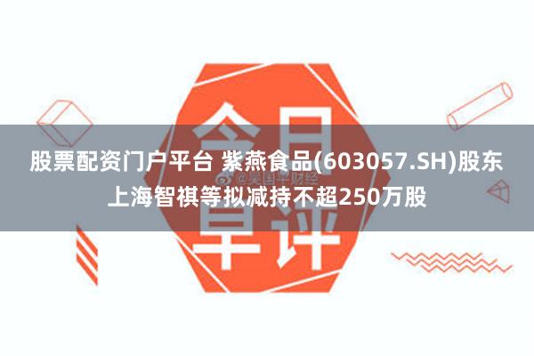 股票配资门户平台 紫燕食品(603057.SH)股东上海智祺等拟减持不超250万股