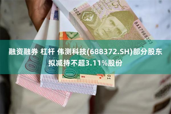 融资融券 杠杆 伟测科技(688372.SH)部分股东拟减持不超3.11%股份