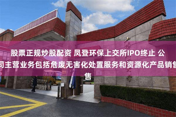 股票正规炒股配资 凤登环保上交所IPO终止 公司主营业务包括危废无害化处置服务和资源化产品销售