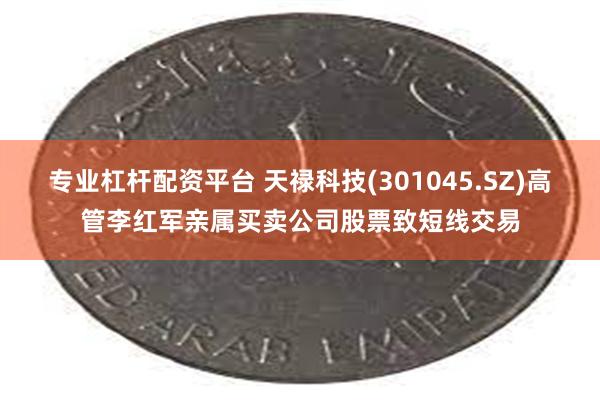 专业杠杆配资平台 天禄科技(301045.SZ)高管李红军亲属买卖公司股票致短线交易