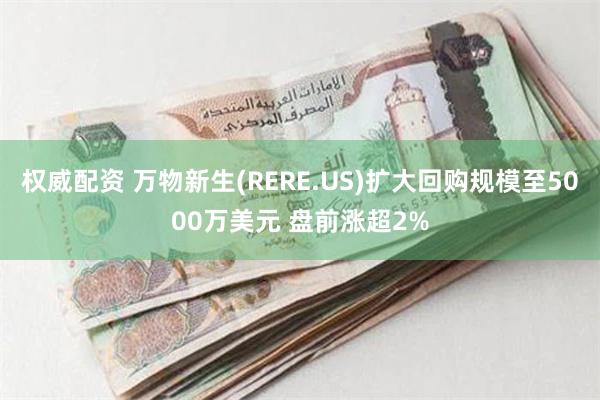 权威配资 万物新生(RERE.US)扩大回购规模至5000万美元 盘前涨超2%