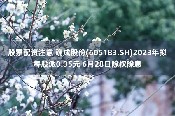 股票配资注意 确成股份(605183.SH)2023年拟每股派0.35元 6月28日除权除息