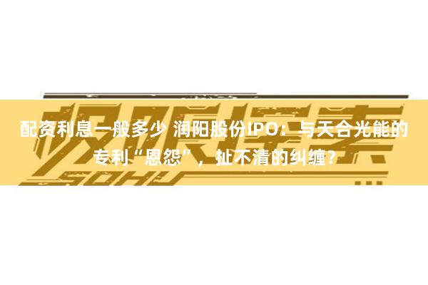 配资利息一般多少 润阳股份IPO：与天合光能的专利“恩怨”，扯不清的纠缠？