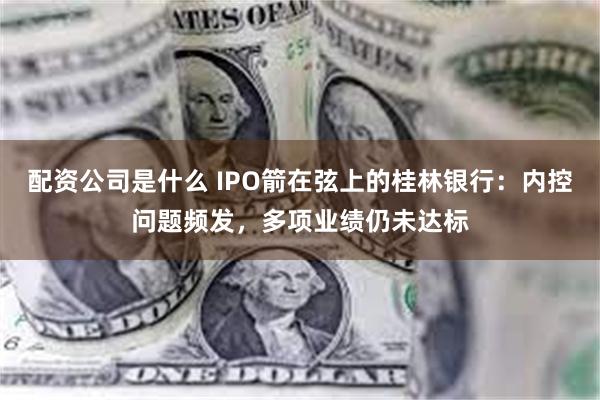 配资公司是什么 IPO箭在弦上的桂林银行：内控问题频发，多项业绩仍未达标