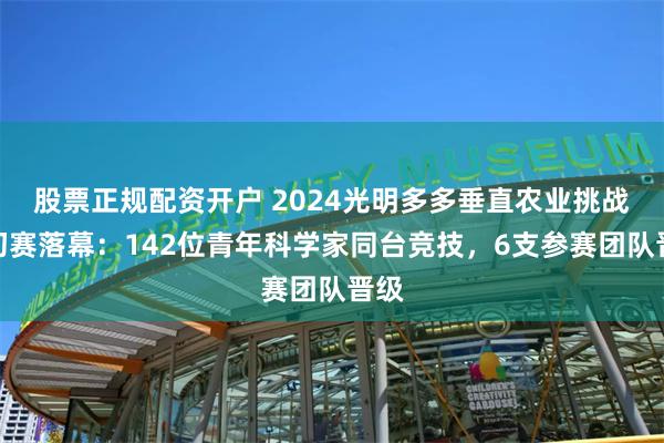 股票正规配资开户 2024光明多多垂直农业挑战赛初赛落幕：142位青年科学家同台竞技，6支参赛团队晋级