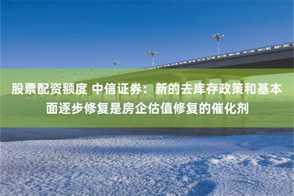 股票配资额度 中信证券：新的去库存政策和基本面逐步修复是房企估值修复的催化剂