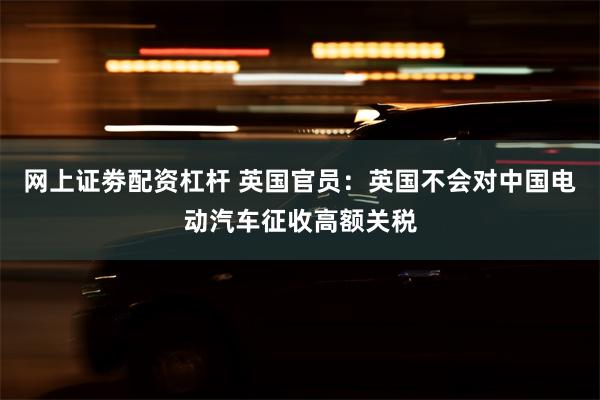 网上证劵配资杠杆 英国官员：英国不会对中国电动汽车征收高额关税