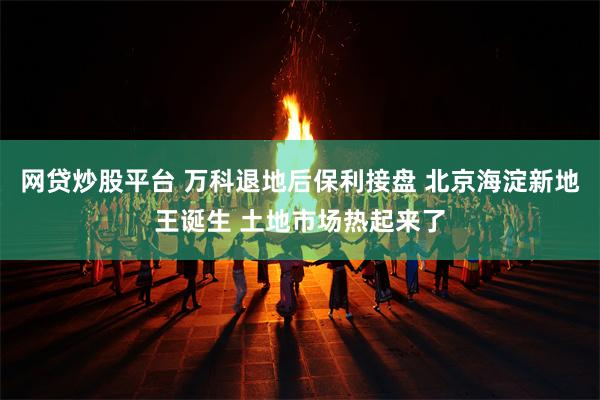 网贷炒股平台 万科退地后保利接盘 北京海淀新地王诞生 土地市场热起来了