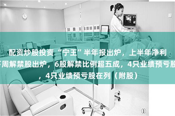 配资炒股投资 “宁王”半年报出炉，上半年净利润创新高！下周解禁股出炉，6股解禁比例超五成，4只业绩预亏股在列（附股）