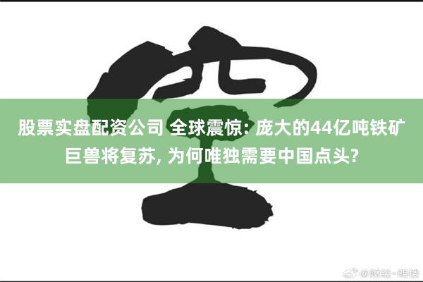 股票实盘配资公司 全球震惊: 庞大的44亿吨铁矿巨兽将复苏, 为何唯独需要中国点头?