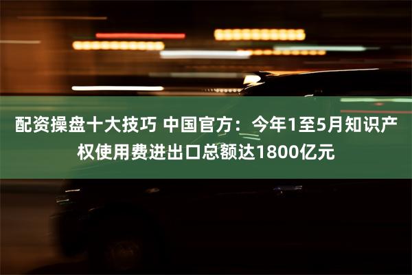 配资操盘十大技巧 中国官方：今年1至5月知识产权使用费进出口总额达1800亿元