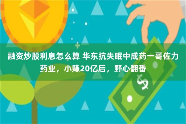 融资炒股利息怎么算 华东抗失眠中成药一哥佐力药业，小赚20亿后，野心翻番