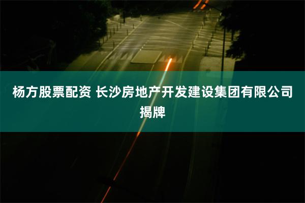 杨方股票配资 长沙房地产开发建设集团有限公司揭牌