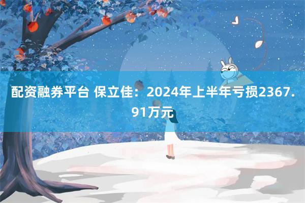 配资融券平台 保立佳：2024年上半年亏损2367.91万元