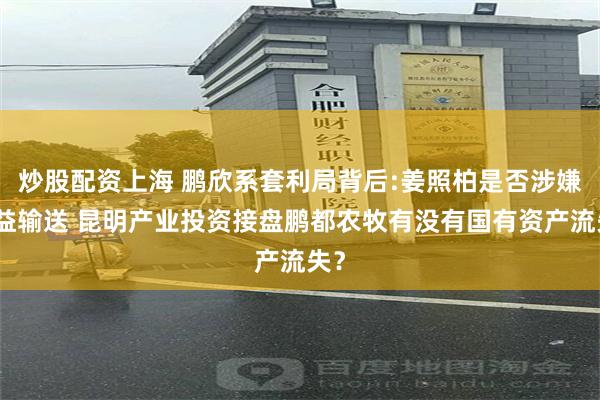 炒股配资上海 鹏欣系套利局背后:姜照柏是否涉嫌利益输送 昆明产业投资接盘鹏都农牧有没有国有资产流失？