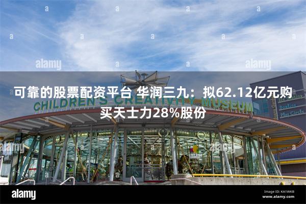 可靠的股票配资平台 华润三九：拟62.12亿元购买天士力28%股份