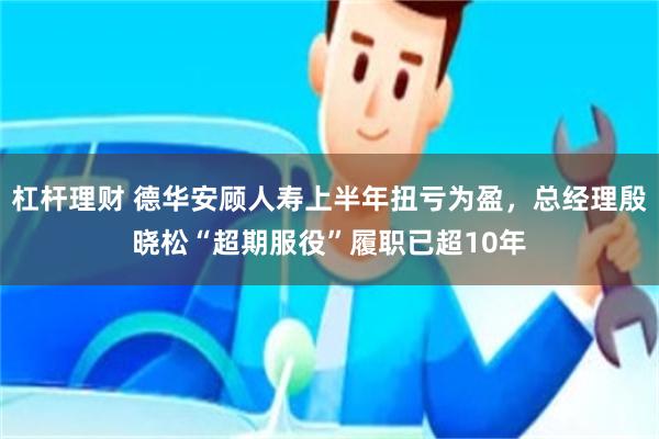 杠杆理财 德华安顾人寿上半年扭亏为盈，总经理殷晓松“超期服役”履职已超10年