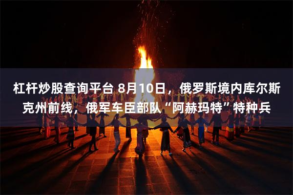 杠杆炒股查询平台 8月10日，俄罗斯境内库尔斯克州前线，俄军车臣部队“阿赫玛特”特种兵