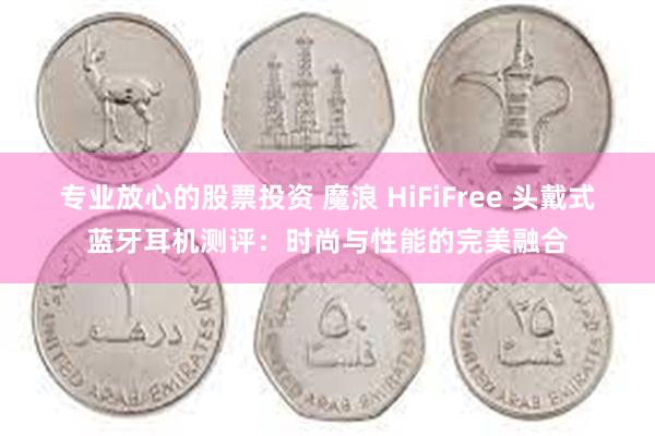 专业放心的股票投资 魔浪 HiFiFree 头戴式蓝牙耳机测评：时尚与性能的完美融合