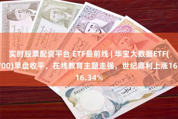 实时股票配资平台 ETF最前线 | 华宝大数据ETF(516700)早盘收平，在线教育主题走强，世纪鼎利上涨16.34%