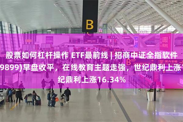 股票如何杠杆操作 ETF最前线 | 招商中证全指软件ETF(159899)早盘收平，在线教育主题走强，世纪鼎利上涨16.34%