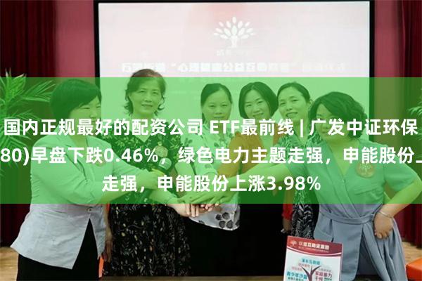 国内正规最好的配资公司 ETF最前线 | 广发中证环保ETF(512580)早盘下跌0.46%，绿色电力主题走强，申能股份上涨3.98%