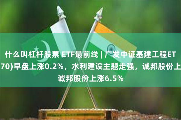 什么叫杠杆股票 ETF最前线 | 广发中证基建工程ETF(516970)早盘上涨0.2%，水利建设主题走强，诚邦股份上涨6.5%