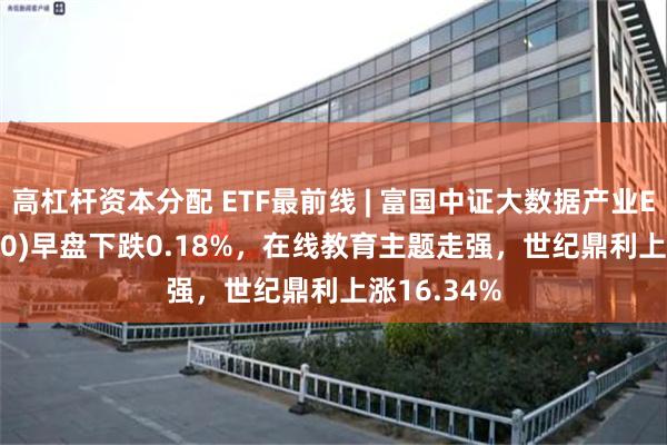 高杠杆资本分配 ETF最前线 | 富国中证大数据产业ETF(515400)早盘下跌0.18%，在线教育主题走强，世纪鼎利上涨16.34%