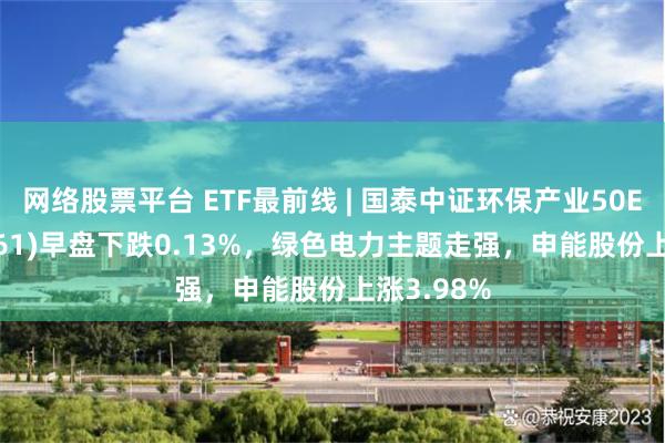 网络股票平台 ETF最前线 | 国泰中证环保产业50ETF(159861)早盘下跌0.13%，绿色电力主题走强，申能股份上涨3.98%