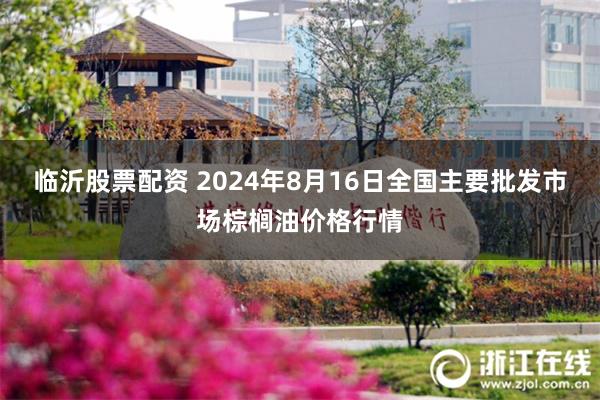 临沂股票配资 2024年8月16日全国主要批发市场棕榈油价格行情