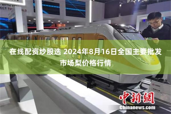 在线配资炒股选 2024年8月16日全国主要批发市场梨价格行情