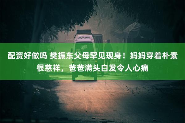 配资好做吗 樊振东父母罕见现身！妈妈穿着朴素很慈祥，爸爸满头白发令人心痛