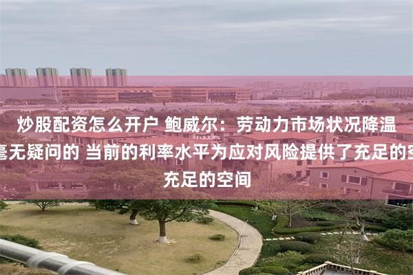 炒股配资怎么开户 鲍威尔：劳动力市场状况降温是毫无疑问的 当前的利率水平为应对风险提供了充足的空间