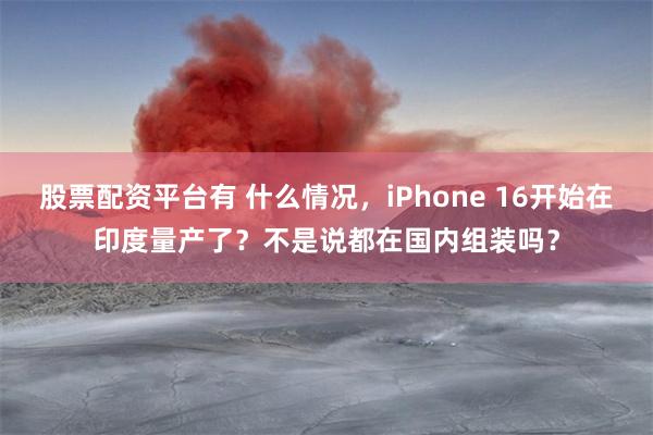 股票配资平台有 什么情况，iPhone 16开始在印度量产了？不是说都在国内组装吗？