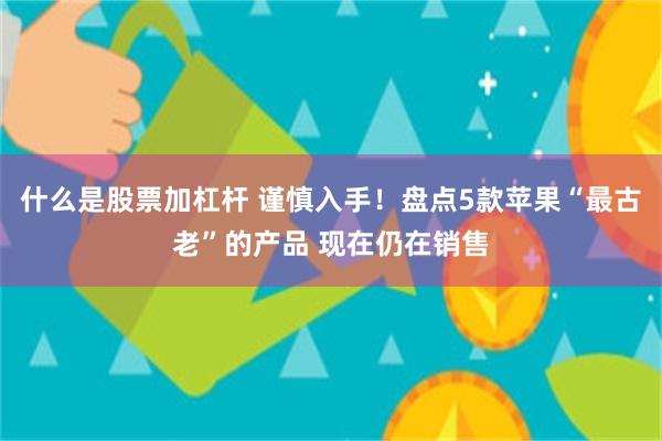 什么是股票加杠杆 谨慎入手！盘点5款苹果“最古老”的产品 现在仍在销售