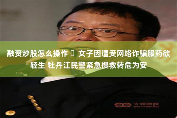 融资炒股怎么操作 ​女子因遭受网络诈骗服药欲轻生 牡丹江民警紧急搜救转危为安