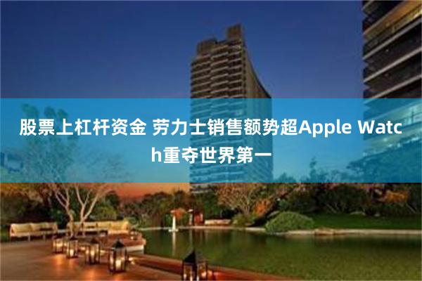 股票上杠杆资金 劳力士销售额势超Apple Watch重夺世界第一