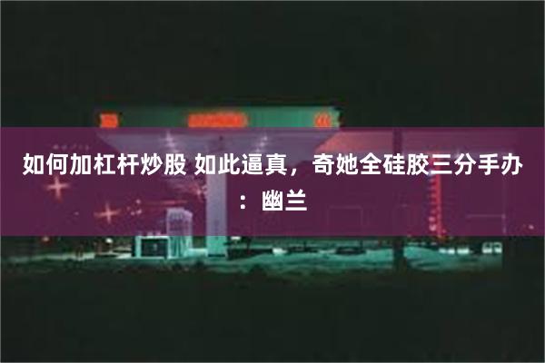 如何加杠杆炒股 如此逼真，奇她全硅胶三分手办：幽兰