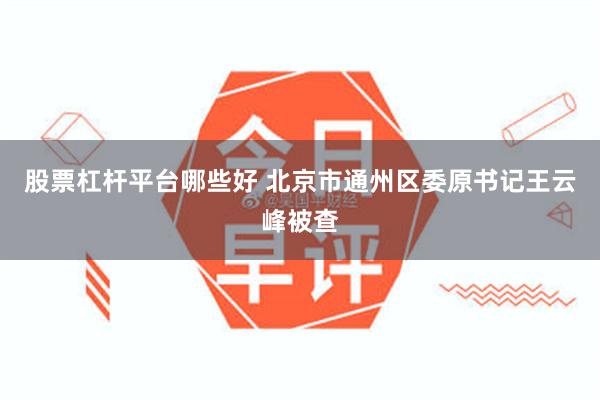 股票杠杆平台哪些好 北京市通州区委原书记王云峰被查