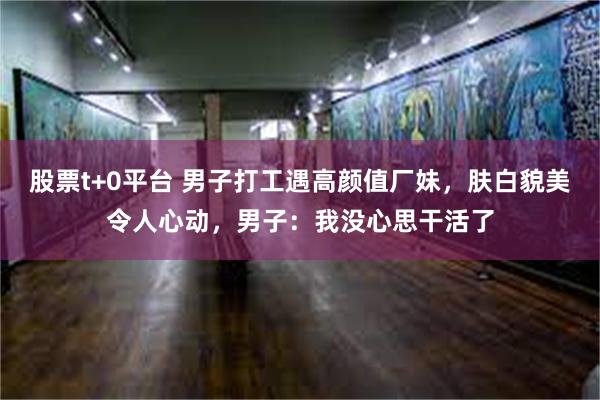 股票t+0平台 男子打工遇高颜值厂妹，肤白貌美令人心动，男子：我没心思干活了