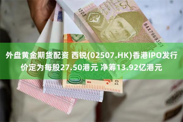 外盘黄金期货配资 西锐(02507.HK)香港IPO发行价定为每股27.50港元 净筹13.92亿港元