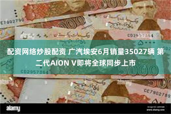 配资网络炒股配资 广汽埃安6月销量35027辆 第二代AION V即将全球同步上市