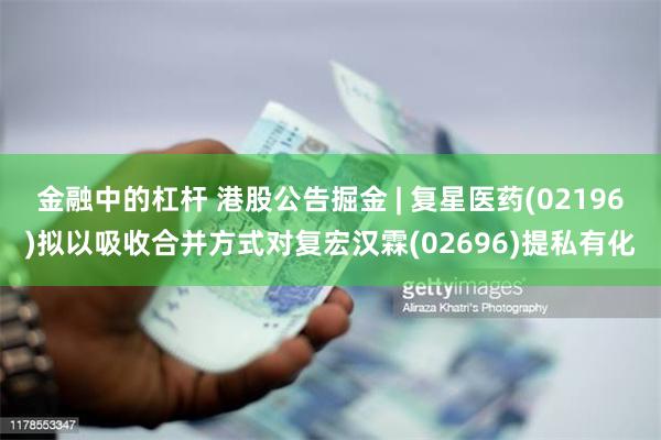 金融中的杠杆 港股公告掘金 | 复星医药(02196)拟以吸收合并方式对复宏汉霖(02696)提私有化