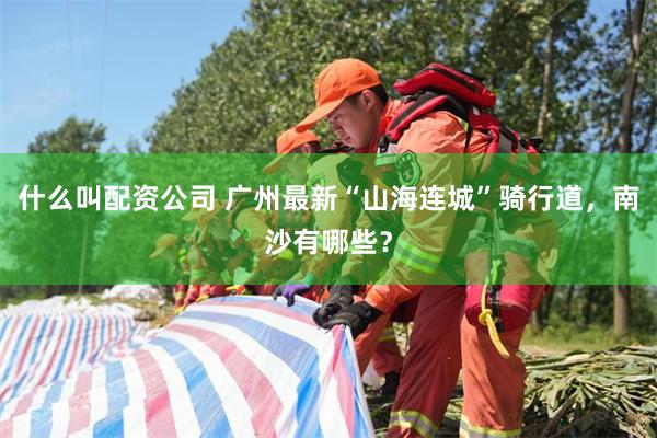 什么叫配资公司 广州最新“山海连城”骑行道，南沙有哪些？