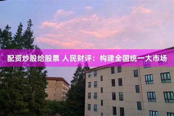 配资炒股给股票 人民财评：构建全国统一大市场