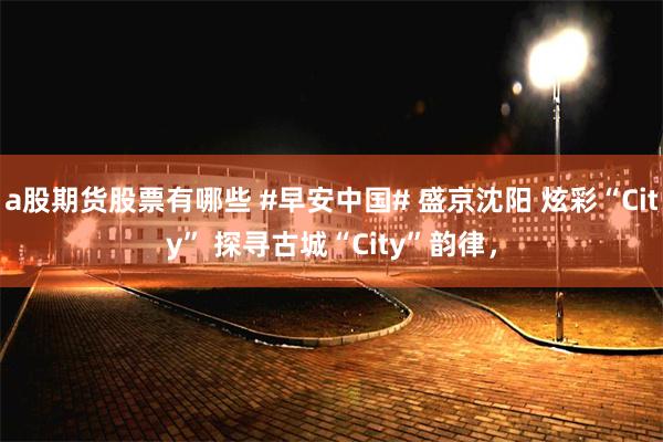 a股期货股票有哪些 #早安中国# 盛京沈阳 炫彩“City” 探寻古城“City”韵律，