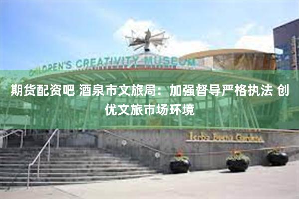 期货配资吧 酒泉市文旅局：加强督导严格执法 创优文旅市场环境