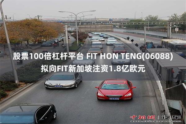 股票100倍杠杆平台 FIT HON TENG(06088)拟向FIT新加坡注资1.8亿欧元