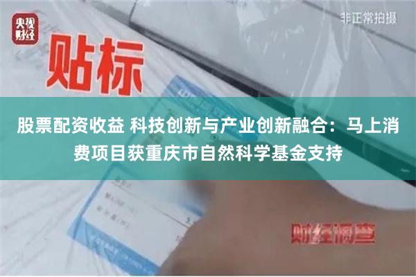 股票配资收益 科技创新与产业创新融合：马上消费项目获重庆市自然科学基金支持