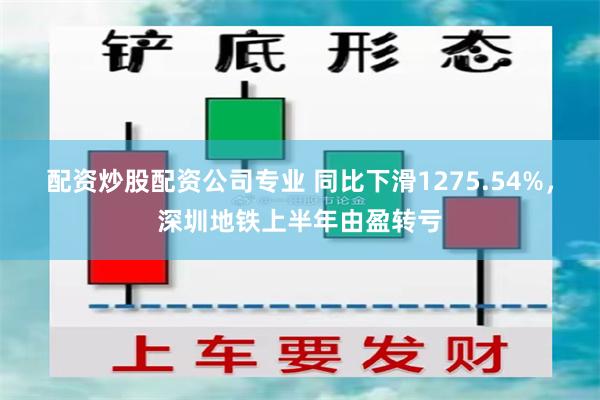 配资炒股配资公司专业 同比下滑1275.54%，深圳地铁上半年由盈转亏